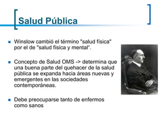Salud Pública
 Winslow cambió el término "salud física"
por el de "salud física y mental“.
 Concepto de Salud OMS -> determina que
una buena parte del quehacer de la salud
pública se expanda hacia áreas nuevas y
emergentes en las sociedades
contemporáneas.
 Debe preocuparse tanto de enfermos
como sanos
 
