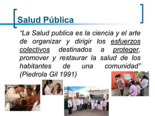 Salud Pública
“La Salud publica es la ciencia y el arte
de organizar y dirigir los esfuerzos
colectivos destinados a proteger,
promover y restaurar la salud de los
habitantes de una comunidad”
(Piedrola Gil 1991)
 