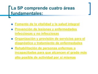 La SP comprende cuatro áreas
fundamentales:
 Fomento de la vitalidad y la salud integral
 Prevención de lesiones y enfermedades
infecciosas y no infecciosas
 Organización y provisión de servicios para el
diagnóstico y tratamiento de enfermedades
 Rehabilitación de personas enfermas o
incapacitadas para que alcancen el grado más
alto posible de actividad por si mismas
 