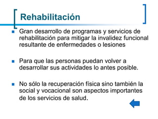 Rehabilitación
 Gran desarrollo de programas y servicios de
rehabilitación para mitigar la invalidez funcional
resultante de enfermedades o lesiones
 Para que las personas puedan volver a
desarrollar sus actividades lo antes posible.
 No sólo la recuperación física sino también la
social y vocacional son aspectos importantes
de los servicios de salud.
 