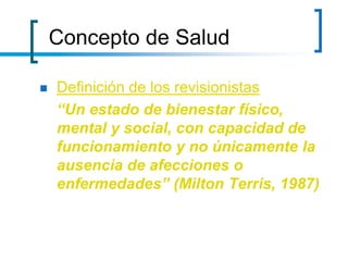 Concepto de Salud
 Definición de los revisionistas
“Un estado de bienestar físico,
mental y social, con capacidad de
funcionamiento y no únicamente la
ausencia de afecciones o
enfermedades” (Milton Terris, 1987)
 