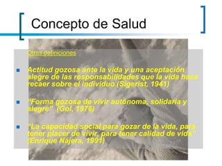 Concepto de Salud
Otras definiciones
 Actitud gozosa ante la vida y una aceptación
alegre de las responsabilidades que la vida hace
recaer sobre el individuo (Sigerist, 1941)
 “Forma gozosa de vivir autónoma, solidaria y
alegre” (Gol, 1976)
 “La capacidad social para gozar de la vida, para
tener placer de vivir, para tener calidad de vida”
(Enrique Nájera, 1991)
 