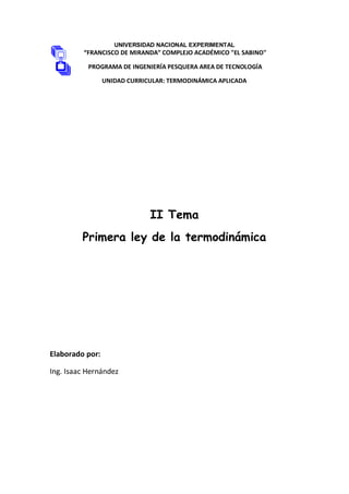 UNIVERSIDAD NACIONAL EXPERIMENTAL
“FRANCISCO DE MIRANDA” COMPLEJO ACADÉMICO "EL SABINO"
PROGRAMA DE INGENIERÍA PESQUERA AREA DE TECNOLOGÍA
UNIDAD CURRICULAR: TERMODINÁMICA APLICADA
II Tema
Primera ley de la termodinámica
Elaborado por:
Ing. Isaac Hernández
 