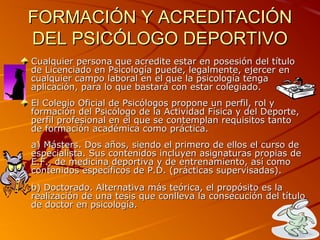 FORMACIÓN Y ACREDITACIÓNFORMACIÓN Y ACREDITACIÓN
DEL PSICÓLOGO DEPORTIVODEL PSICÓLOGO DEPORTIVO
Cualquier persona que acredite estar en posesión del títuloCualquier persona que acredite estar en posesión del título
de Licenciado en Psicología puede, legalmente, ejercer ende Licenciado en Psicología puede, legalmente, ejercer en
cualquier campo laboral en el que la psicología tengacualquier campo laboral en el que la psicología tenga
aplicación, para lo que bastará con estar colegiado.aplicación, para lo que bastará con estar colegiado.
El Colegio Oficial de Psicólogos propone un perfil, rol yEl Colegio Oficial de Psicólogos propone un perfil, rol y
formación del Psicólogo de la Actividad Física y del Deporte,formación del Psicólogo de la Actividad Física y del Deporte,
perfil profesional en el que se contemplan requisitos tantoperfil profesional en el que se contemplan requisitos tanto
de formación académica como práctica.de formación académica como práctica.
a) Másters. Dos años, siendo el primero de ellos el curso dea) Másters. Dos años, siendo el primero de ellos el curso de
especialista. Sus contenidos incluyen asignaturas propias deespecialista. Sus contenidos incluyen asignaturas propias de
E.F., de medicina deportiva y de entrenamiento, así comoE.F., de medicina deportiva y de entrenamiento, así como
contenidos específicos de P.D. (prácticas supervisadas).contenidos específicos de P.D. (prácticas supervisadas).
b) Doctorado. Alternativa más teórica, el propósito es lab) Doctorado. Alternativa más teórica, el propósito es la
realización de una tesis que conlleva la consecución del títulorealización de una tesis que conlleva la consecución del título
de doctor en psicología.de doctor en psicología.
 