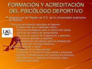 FORMACIÓN Y ACREDITACIÓNFORMACIÓN Y ACREDITACIÓN
DEL PSICÓLOGO DEPORTIVODEL PSICÓLOGO DEPORTIVO
Asignaturas del Master de P.D. de la Universidad AutónomaAsignaturas del Master de P.D. de la Universidad Autónoma
de Madrid:de Madrid:
* Técnicas psicológicas aplicadas al deporte:* Técnicas psicológicas aplicadas al deporte:
- El desarrollo de la habilidad motriz.- El desarrollo de la habilidad motriz.
- Técnicas psicológicas para el control del estrés.- Técnicas psicológicas para el control del estrés.
- Técnicas de control de pensamiento.- Técnicas de control de pensamiento.
- Técnicas de control de imaginación y atención.- Técnicas de control de imaginación y atención.
- La hipnosis aplicada al deporte.- La hipnosis aplicada al deporte.
- La preparación psicológica para la competición.- La preparación psicológica para la competición.
- Psicología del arbitraje deportivo.- Psicología del arbitraje deportivo.
* Ejercicio, deporte y salud:* Ejercicio, deporte y salud:
- El deporte en la edad escolar.- El deporte en la edad escolar.
- El deporte en los disminuidos físicos y psíquicos.- El deporte en los disminuidos físicos y psíquicos.
- Deporte y rehabilitación con jóvenes en prisiones.- Deporte y rehabilitación con jóvenes en prisiones.
- Actividad física y deporte en la tercera edad.- Actividad física y deporte en la tercera edad.
- Deporte para todos.- Deporte para todos.
 