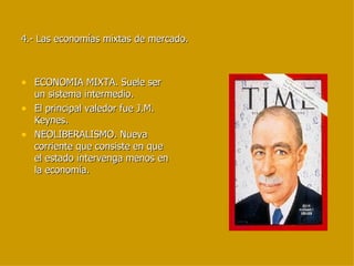4.- Las economías mixtas de mercado. ECONOMIA MIXTA. Suele ser un sistema intermedio. El principal valedor fue J.M. Keynes. NEOLIBERALISMO. Nueva corriente que consiste en que el estado intervenga menos en la economía. 