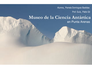 Museo de la Ciencia Antártica  en Punta Arenas Alumna_ Pamela Domínguez Bastidas  Prof. Guía_ Pablo Gil 