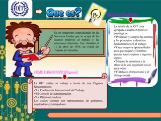 Es un organismo especializado de las
Naciones Unidas que se ocupa de los
asuntos relativos al trabajo y las
relaciones laborales. Fue fundada el
11 de abril de 1919, en virtud del
Tratado de Versalles.
La misión de la OIT esta
agrupada a cuatros Objetivos
estratégicos:
Promover y cumplir las normas
y los principios y derechos
fundamentales en el trabajo.
Crear mayores oportunidades
para que mujeres y hombres
puedan tener empleos e ingresos
dignos.
Mejorar la cobertura y la
eficacia de una seguridad social
para todos.
Fortalecer el tripartismo y el
diálogo social .
Misión y Objetivos:
COMO FUNCIONAN? (Órganos):
La OIT realiza su trabajo a través de tres Órganos
fundamentales:
La Conferencia Internacional del Trabajo
El Consejo de Administración
La Oficina (Ginebra)
Los cuales cuentan con representantes de gobiernos,
empleadores y trabajadores
 