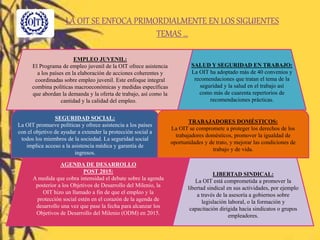 LA OIT SE ENFOCA PRIMORDIALMENTE EN LOS SIGUIENTES
TEMAS …
EMPLEO JUVENIL:
El Programa de empleo juvenil de la OIT ofrece asistencia
a los países en la elaboración de acciones coherentes y
coordinadas sobre empleo juvenil. Este enfoque integral
combina políticas macroeconómicas y medidas específicas
que abordan la demanda y la oferta de trabajo, así como la
cantidad y la calidad del empleo.
SALUD Y SEGURIDAD EN TRABAJO:
La OIT ha adoptado más de 40 convenios y
recomendaciones que tratan el tema de la
seguridad y la salud en el trabajo así
como más de cuarenta repertorios de
recomendaciones prácticas.
SEGURIDAD SOCIAL:
La OIT promueve políticas y ofrece asistencia a los países
con el objetivo de ayudar a extender la protección social a
todos los miembros de la sociedad. La seguridad social
implica acceso a la asistencia médica y garantía de
ingresos.
TRABAJADORES DOMÉSTICOS:
La OIT se compromete a proteger los derechos de los
trabajadores domésticos, promover la igualdad de
oportunidades y de trato, y mejorar las condiciones de
trabajo y de vida.
AGENDA DE DESARROLLO
POST 2015:
A medida que cobra intensidad el debate sobre la agenda
posterior a los Objetivos de Desarrollo del Milenio, la
OIT hizo un llamado a fin de que el empleo y la
protección social estén en el corazón de la agenda de
desarrollo una vez que pase la fecha para alcanzar los
Objetivos de Desarrollo del Milenio (ODM) en 2015.
LIBERTAD SINDICAL:
La OIT está comprometida a promover la
libertad sindical en sus actividades, por ejemplo
a través de la asesoría a gobiernos sobre
legislación laboral, o la formación y
capacitación dirigida hacia sindicatos o grupos
empleadores.
 
