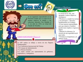 Es un organismo especializado de las
Naciones Unidas que se ocupa de los
asuntos relativos al trabajo y las
relaciones laborales. Fue fundada el
11 de abril de 1919, en virtud del
Tratado de Versalles.
La misión de la OIT esta
agrupada a cuatros Objetivos
estratégicos:
Promover y cumplir las normas
y los principios y derechos
fundamentales en el trabajo.
Crear mayores oportunidades
para que mujeres y hombres
puedan tener empleos e ingresos
dignos.
Mejorar la cobertura y la
eficacia de una seguridad social
para todos.
Fortalecer el tripartismo y el
diálogo social .
Misión y Objetivos:
COMO FUNCIONAN? (Órganos):
La OIT realiza su trabajo a través de tres Órganos
fundamentales:
La Conferencia Internacional del Trabajo
El Consejo de Administración
La Oficina (Ginebra)
Los cuales cuentan con representantes de gobiernos,
empleadores y trabajadores
 