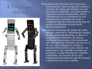 El terminal de telefonía móvil funciona
básicamente como un aparato emisor y
receptor de radio que trabaja con dos
frecuencias distintas, una para emitir y
otra para recibir información. Dicha
información no es solamente la voz
humana sino mensajes de texto o
cualquier tipo de comunicación que se
pueda transformar en una onda
electromagnética.
Una red de estaciones de ondas de radio
recoge o reenvía la información dentro
de una determinada área, es decir, le
proporciona cobertura. En aéreas
contiguas, funcionan otras estaciones
que trabajan con distintas frecuencia. A
su vez, estas estaciones reciben o
envían información a una central. Las
estaciones y las centrales pueden ser
terrestres o estar situadas en satélites
artificiales, en función de lo cual
hablaremos de telefonía móvil terrestre
o telefonía móvil por satélite.
 