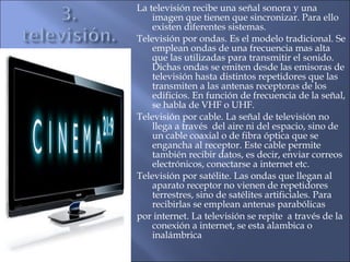 La televisión recibe una señal sonora y una
imagen que tienen que sincronizar. Para ello
existen diferentes sistemas.
Televisión por ondas. Es el modelo tradicional. Se
emplean ondas de una frecuencia mas alta
que las utilizadas para transmitir el sonido.
Dichas ondas se emiten desde las emisoras de
televisión hasta distintos repetidores que las
transmiten a las antenas receptoras de los
edificios. En función de frecuencia de la señal,
se habla de VHF o UHF.
Televisión por cable. La señal de televisión no
llega a través del aire ni del espacio, sino de
un cable coaxial o de fibra óptica que se
engancha al receptor. Este cable permite
también recibir datos, es decir, enviar correos
electrónicos, conectarse a internet etc.
Televisión por satélite. Las ondas que llegan al
aparato receptor no vienen de repetidores
terrestres, sino de satélites artificiales. Para
recibirlas se emplean antenas parabólicas
por internet. La televisión se repite a través de la
conexión a internet, se esta alambica o
inalámbrica
 