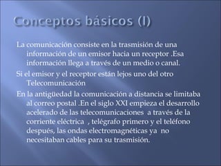 La comunicación consiste en la trasmisión de una
información de un emisor hacia un receptor .Esa
información llega a través de un medio o canal.
Si el emisor y el receptor están lejos uno del otro
Telecomunicación
En la antigüedad la comunicación a distancia se limitaba
al correo postal .En el siglo XXI empieza el desarrollo
acelerado de las telecomunicaciones a través de la
corriente eléctrica , telégrafo primero y el teléfono
después, las ondas electromagnéticas ya no
necesitaban cables para su trasmisión.
 