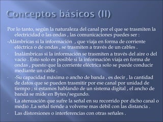 Por lo tanto, según la naturaleza del canal por el que se trasmiten la
electricidad o las ondas , las comunicaciones puedes ser :
-Alámbricas si la información , que viaja en forma de corriente
eléctrica o de ondas , se trasmiten a través de un cables .
- Inalámbricas si la información se trasmiten a través del aire o del
vacio . Esto solo es posible si la información viaja en forma de
ondas , puesto que la corriente eléctrica solo se puede conducir
mediante un cable .
- -Su capacidad máxima o ancho de banda , es decir , la cantidad
de datos que se pueden trasmitir por ese canal por unidad de
tiempo ; si estamos hablando de un sistema digital , el ancho de
banda se mide en Bytes/segundo.
- La atenuación que sufre la señal en su recorrido por dicho canal o
medio .La señal tiende a volverse mas débil con las distancia .
- Las distorsiones o interferencias con otras señales .
 