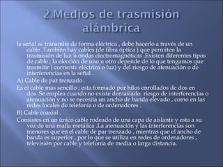 la señal se transmite de forma eléctrica , debe hacerlo a través de un
cable .También hay cables (de fibra óptica ) que permiten la
trasmisión de luz u ondas electromagnéticas .Existen diferentes tipos
de cable ; la elección de uno u otro depende de lo que tengamos que
trasmitir ( corriente eléctrica o luz) y del riesgo de atenuación o de
interferencias en la señal .
A) Cable de par trenzado .
Es el cable mas sencillo ; esta formado por hilos enrollados de dos en
dos .Se emplea cuando no existe demasiado riesgo de interferencias o
atenuación y no se necesita un ancho de banda elevado , como en las
redes locales de telefonía o de ordenadores .
B) Cable coaxial .
Consistes en un único cable rodeado de una capa de aislante y esta a su
vez de una malla metálica .La atenuación y las interferencias son
menores que en el cable de par trenzado , mientras que el ancho de
banda es superior , por lo que se utiliza en redes de ordenadores ,
televisión por cable y telefonía de media o larga distancia.
 