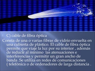  C) cable de fibra óptica
Consta de una o varias fibras de vidrio envuelta en
una cubierta de plástico. El cable de fibra óptica
permite que viaje la luz por su interior , además
de reducir al mínimo las atenuaciones e
interferencias y permitir un gran ancho de
banda .Se utiliza en redes de comunicaciones
( telefónica o de ordenadores de larga distancia .
 