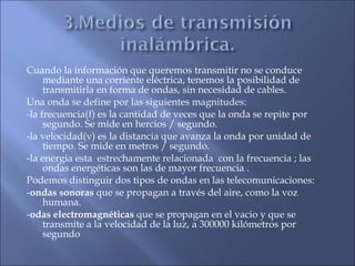 Cuando la información que queremos transmitir no se conduce
mediante una corriente eléctrica, tenemos la posibilidad de
transmitirla en forma de ondas, sin necesidad de cables.
Una onda se define por las siguientes magnitudes:
-la frecuencia(f) es la cantidad de veces que la onda se repite por
segundo. Se mide en hercios / segundo.
-la velocidad(v) es la distancia que avanza la onda por unidad de
tiempo. Se mide en metros / segundo.
-la energia esta estrechamente relacionada con la frecuencia ; las
ondas energéticas son las de mayor frecuencia .
Podemos distinguir dos tipos de ondas en las telecomunicaciones:
-ondas sonoras que se propagan a través del aire, como la voz
humana.
-odas electromagnéticas que se propagan en el vacio y que se
transmite a la velocidad de la luz, a 300000 kilómetros por
segundo
 