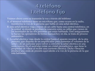 Veamos ahora como se transmite la voz a través del teléfono:
A. el terminal telefónico tiene un micrófono que, como ocurre en la radio,
transforma la voz de la persona que habla en una señal eléctrica.
B. esta señal eléctrica viaja a través de un cable hasta una central telefónica. en
la central es donde se produce la conexión entre os cables que vienen de
los terminales de las dos personas que están hablando. Esto antiguamente
lo hacían las operadoras de forma manual;hoy en día, se trata de proceso
automático.
C. La señal eléctrica viaja desde la central hasta el aparato receptor de la otra
persona, que dispone de un amplificador para aumentar el volumen de la
señal y de un auricular para volver a convertir la señal eléctrica en una
onda sonora. En el auricular existe un cristal piezoeléctrico, que tiene la
propiedad de vibrar al recibir una corriente eléctrica. Dicha vibración
produce una onda de presión equivalente a la voz de la persona de la que
esta hablando.
 