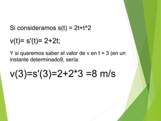 Si consideramos s(t) = 2t+t^2
v(t)= s'(t)= 2+2t;
Y si queremos saber el valor de v en t = 3 (en un
instante determinado9, sería:
v(3)=s'(3)=2+2*3 =8 m/s
 