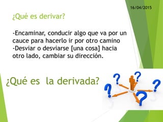 ¿Qué es derivar?
-Encaminar, conducir algo que va por un
cauce para hacerlo ir por otro camino
-Desviar o desviarse [una cosa] hacia
otro lado, cambiar su dirección.
¿Qué es la derivada?
16/04/2015
 
