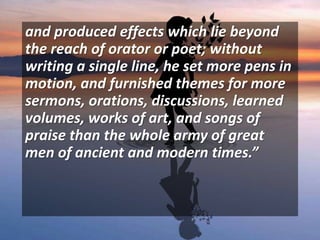 and produced effects which lie beyond
the reach of orator or poet; without
writing a single line, he set more pens in
motion, and furnished themes for more
sermons, orations, discussions, learned
volumes, works of art, and songs of
praise than the whole army of great
men of ancient and modern times.”
 