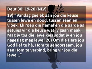 Deut 30: 19-20 (NLV)
19) “Vandag gee ek aan jou die keuse
tussen lewe en dood, tussen seën en
vloek. Ek roep die hemel en die aarde as
getuies vir die keuse wat jy gaan maak.
Mag jy tog die lewe kies sodat jy en jou
nageslag mag lewe! 20) Om die Here jou
God lief te hê, Hom te gehoorsaam, jou
aan Hom te verbind, bring vir jou die
lewe...”
 