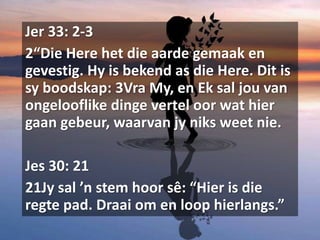 Jer 33: 2-3
2“Die Here het die aarde gemaak en
gevestig. Hy is bekend as die Here. Dit is
sy boodskap: 3Vra My, en Ek sal jou van
ongelooflike dinge vertel oor wat hier
gaan gebeur, waarvan jy niks weet nie.
Jes 30: 21
21Jy sal ’n stem hoor sê: “Hier is die
regte pad. Draai om en loop hierlangs.”
 