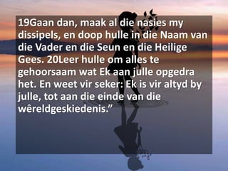 19Gaan dan, maak al die nasies my
dissipels, en doop hulle in die Naam van
die Vader en die Seun en die Heilige
Gees. 20Leer hulle om alles te
gehoorsaam wat Ek aan julle opgedra
het. En weet vir seker: Ek is vir altyd by
julle, tot aan die einde van die
wêreldgeskiedenis.”
 