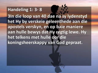 Handeling 1: 3- 8
3In die loop van 40 dae na sy lydenstyd
het Hy by verskeie geleenthede aan die
apostels verskyn, en op baie maniere
aan hulle bewys dat Hy regtig lewe. Hy
het telkens met hulle oor die
koningsheerskappy van God gepraat.
 