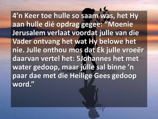 4’n Keer toe hulle so saam was, het Hy
aan hulle dié opdrag gegee: “Moenie
Jerusalem verlaat voordat julle van die
Vader ontvang het wat Hy belowe het
nie. Julle onthou mos dat Ek julle vroeër
daarvan vertel het: 5Johannes het met
water gedoop, maar júlle sal binne ’n
paar dae met die Heilige Gees gedoop
word.”
 