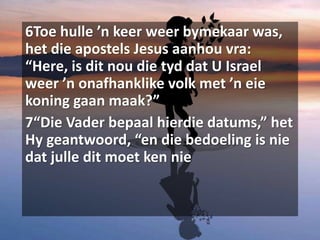 6Toe hulle ’n keer weer bymekaar was,
het die apostels Jesus aanhou vra:
“Here, is dit nou die tyd dat U Israel
weer ’n onafhanklike volk met ’n eie
koning gaan maak?”
7“Die Vader bepaal hierdie datums,” het
Hy geantwoord, “en die bedoeling is nie
dat julle dit moet ken nie
 
