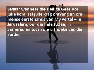 8Maar wanneer die Heilige Gees oor
julle kom, sal julle krag ontvang en oral
mense eerstehands van My vertel – in
Jerusalem, oor die hele Judea, in
Samaria, en tot in die uithoeke van die
aarde.”
 