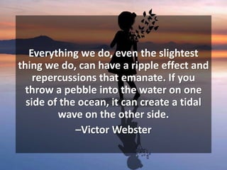 Everything we do, even the slightest
thing we do, can have a ripple effect and
repercussions that emanate. If you
throw a pebble into the water on one
side of the ocean, it can create a tidal
wave on the other side.
–Victor Webster
 