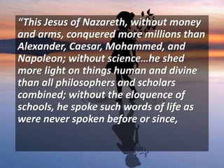 “This Jesus of Nazareth, without money
and arms, conquered more millions than
Alexander, Caesar, Mohammed, and
Napoleon; without science…he shed
more light on things human and divine
than all philosophers and scholars
combined; without the eloquence of
schools, he spoke such words of life as
were never spoken before or since,
 