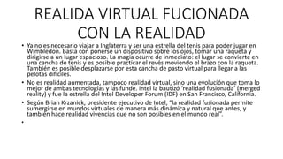 REALIDA VIRTUAL FUCIONADA
CON LA REALIDAD
• Ya no es necesario viajar a Inglaterra y ser una estrella del tenis para poder jugar en
Wimbledon. Basta con ponerse un dispositivo sobre los ojos, tomar una raqueta y
dirigirse a un lugar espacioso. La magia ocurre de inmediato: el lugar se convierte en
una cancha de tenis y es posible practicar el revés moviendo el brazo con la raqueta.
También es posible desplazarse por esta cancha de pasto virtual para llegar a las
pelotas difíciles.
• No es realidad aumentada, tampoco realidad virtual, sino una evolución que toma lo
mejor de ambas tecnologías y las funde. Intel la bautizó ‘realidad fusionada’ (merged
reality) y fue la estrella del Intel Developer Forum (IDF) en San Francisco, California.
• Según Brian Krzanick, presidente ejecutivo de Intel, “la realidad fusionada permite
sumergirse en mundos virtuales de manera más dinámica y natural que antes, y
también hace realidad vivencias que no son posibles en el mundo real”.
•
 
