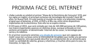 PROXIMA FACE DEL INTERNET
• ¿Sabe cuándo se celebró el primer ‘Show de la Electrónica de Consumo’ (CES, por
sus siglas en inglés), el principal certamen de tecnología del mundo? Hace 48
años, en Nueva York. En este evento el mundo vio nacer a la televisión moderna,
al igual que al betamax, al VHS, al DVD y al Blu-ray, entre otros dispositivos
importantes de la electrónica. Este año no se espera menos.
• El CES para el 2015, que será visitado por más de 165.000 personas de 140 países,
nos traerá importantes avances en distintas áreas, aunque enfocado en tres
sectores principales: el denominado ‘internet de las cosas’, la tecnología para
carros y la robótica.
• En el primer escenario veremos una oleada de sensores que son capaces de
medir cosas tan curiosas como la intensidad de los golpes que recibe una persona
al hacer deporte; otro que puede descifrar los componentes de un alimento para
medir su cantidad de calorías, grasas y vitaminas; y muchos otros para la casa, las
mascotas, la ropa, etc.
 