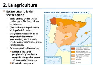 2. La agricultura
 Escaso desarrollo del
sector agrario
 Mala calidad de las tierras:
suelos poco fértiles, cultivo
en ladera…
 Clima adverso: España seca
VS España húmeda.
 Desigual distribución de la
propiedad (latifundio -
minifundio), resultado de
condicionantes hcos
y de escaso
rendimiento.
 Escasa capacidad inversora:
 Minoría rica, gran
propietaria y rentista +
mayoría campesina pobre
 escasas inversiones.
 El estado no ayuda.
 