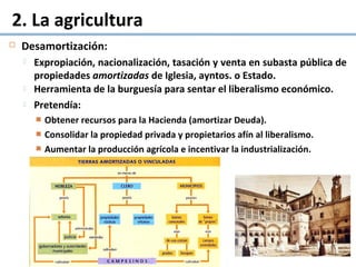 2. La agricultura
 Desamortización:
 Expropiación, nacionalización, tasación y venta en subasta pública de
propiedades amortizadas de Iglesia, ayntos. o Estado.
 Herramienta de la burguesía para sentar el liberalismo económico.
 Pretendía:
 Obtener recursos para la Hacienda (amortizar Deuda).
 Consolidar la propiedad privada y propietarios afín al liberalismo.
 Aumentar la producción agrícola e incentivar la industrialización.
 