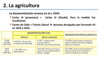 2. La agricultura
 La desamortización arranca en el s. XVIII:
 Carlos III (proyectos) + Carlos IV (Deuda). Pero la medida fue
insuficiente.
 Cortes de Cádiz + Trienio Liberal  decretos derogados por Fernando VII
en 1814 y 1823.
 