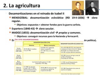 2. La agricultura
 Desamortizaciones en el reinado de Isabel II
 MENDIZÁBAL: desamortización eclesiática (RD 19-II-1836)  clero
regular.
 Objetivos: expuestos + obtener fondos para la guerra carlista.
 Espartero (1840-43)  clero secular.
 MADOZ (1855): desamortización civil  propios y comunes.
 Objetivos: conseguir recursos para la Hacienda y ferrocarril.
 En vigor hasta 1924 (cantidad de bienes + circunstancias hcas
+ reacción política).
 