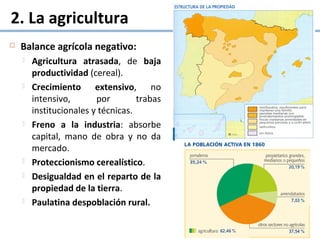 2. La agricultura
 Balance agrícola negativo:
 Agricultura atrasada, de baja
productividad (cereal).
 Crecimiento extensivo, no
intensivo, por trabas
institucionales y técnicas.
 Freno a la industria: absorbe
capital, mano de obra y no da
mercado.
 Proteccionismo cerealístico.
 Desigualdad en el reparto de la
propiedad de la tierra.
 Paulatina despoblación rural.
 