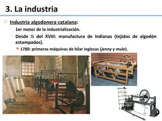 3. La industria
 Industria algodonera catalana:
 1er motor de la industrialización.
 Desde ½ del XVIII: manufactura de indianas (tejidos de algodón
estampados).
 1780: primeras máquinas de hilar inglesas (jenny y mule).
 
