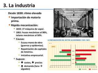 3. La industria
 Desde 1830: ritmo elevado
 Importación de materia
prima.
 Rápida mecanización:
 1833: 1º máquina de vapor.
 1861: husos mecánicos al 98%,
telares mecánicos al 50%.
 Causas:
 Escasa mano de obra
(guerras y epidemias).
 Repatriación de capitales
de América.
 Iniciativa empresarial.
 Supuso:
  costes,  precios
  demanda (lana 
algodón)
 