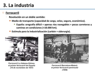 Ferrocarril
 Revolución en un doble sentido:
 Medio de transporte (capacidad de carga, veloz, seguro, económico).
 España: orografía difícil + apenas ríos navegables + pocas carreteras y
caminos en condiciones (<10.000 km).
 Estímulo para la industrialización (carbón + siderurgia).
3. La industria
Ferrocarril La Habana-Güines, 
el primer ferrocarril de España 
(19 de noviembre de 1837)
Ferrocarril Barcelona-Mataró, 
el primer ferrocarril peninsular 
(1848)
 
