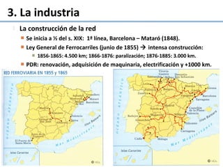  La construcción de la red
 Se inicia a ½ del s. XIX: 1ª línea, Barcelona – Mataró (1848).
 Ley General de Ferrocarriles (junio de 1855)  intensa construcción:
 1856-1865: 4.500 km; 1866-1876: paralización; 1876-1885: 3.000 km.
 PDR: renovación, adquisición de maquinaria, electrificación y +1000 km.
3. La industria
 