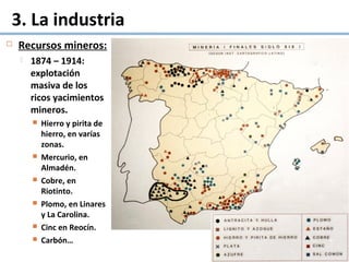  Recursos mineros:
 1874 – 1914:
explotación
masiva de los
ricos yacimientos
mineros.
 Hierro y pirita de
hierro, en varías
zonas.
 Mercurio, en
Almadén.
 Cobre, en
Riotinto.
 Plomo, en Linares
y La Carolina.
 Cinc en Reocín.
 Carbón…
3. La industria
 