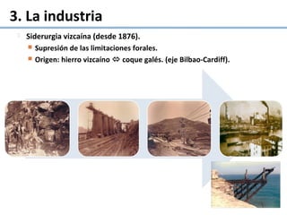 3. La industria
 Siderurgia vizcaína (desde 1876).
 Supresión de las limitaciones forales.
 Origen: hierro vizcaíno  coque galés. (eje Bilbao-Cardiff).
 