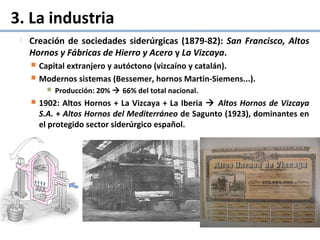 3. La industria
 Creación de sociedades siderúrgicas (1879-82): San Francisco, Altos
Hornos y Fábricas de Hierro y Acero y La Vizcaya.
 Capital extranjero y autóctono (vizcaíno y catalán).
 Modernos sistemas (Bessemer, hornos Martin-Siemens...).
 Producción: 20%  66% del total nacional.
 1902: Altos Hornos + La Vizcaya + La Iberia  Altos Hornos de Vizcaya
S.A. + Altos Hornos del Mediterráneo de Sagunto (1923), dominantes en
el protegido sector siderúrgico español.
 