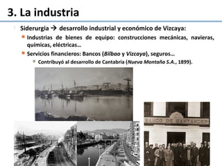 3. La industria
 Siderurgia  desarrollo industrial y económico de Vizcaya:
 Industrias de bienes de equipo: construcciones mecánicas, navieras,
químicas, eléctricas…
 Servicios financieros: Bancos (Bilbao y Vizcaya), seguros…
 Contribuyó al desarrollo de Cantabria (Nueva Montaña S.A., 1899).
 