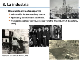 3. La industria
 Revolución de los transportes
 + circulación de ferrocarriles y barcos.
 Aparición y extensión del automóvil.
 Transporte público: tranvía, autobús y metro (Madrid, 1919; Barcelona,
1924).
"Clément“, 2cv, Palma de Mallorca, 1900
 
